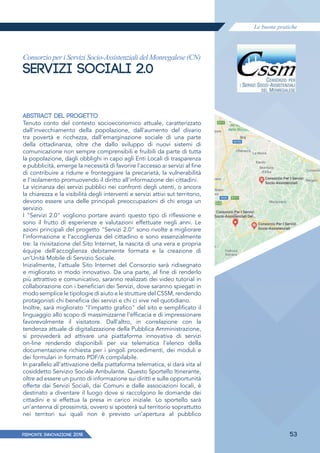 Le buone pratiche
PIEMONTE INNoVAZIONE 2018 53
Consorzio per i Servizi Socio-Assistenziali del Monregalese (CN)
SERVIZI SOCIALI 2.0
ABSTRACT DEL PROGETTO
Tenuto conto del contesto socioeconomico attuale, caratterizzato
dall'invecchiamento della popolazione, dall'aumento del divario
tra povertà e ricchezza, dall'emarginazione sociale di una parte
della cittadinanza, oltre che dallo sviluppo di nuovi sistemi di
comunicazione non sempre comprensibili e fruibili da parte di tutta
la popolazione, dagli obblighi in capo agli Enti Locali di trasparenza
e pubblicità, emerge la necessità di favorire l'accesso ai servizi al fine
di contribuire a ridurre e fronteggiare la precarietà, la vulnerabilità
e l'isolamento promuovendo il diritto all'informazione dei cittadini.
La vicinanza dei servizi pubblici nei confronti degli utenti, o ancora
la chiarezza e la visibilità degli interventi e servizi attivi sut territorio,
devono essere una delle principali preoccupazioni di chi eroga un
servizio.
I "Servizi 2.0" vogliono portare avanti questo tipo di riﬂessione e
sono il frutto di esperienze e valutazioni effettuate negli anni. Le
azioni principali del progetto "Servizi 2.0" sono rivolte a migliorare
l'informazione e l'accoglienza del cittadino e sono essenzialmente
tre: la rivisitazione del Sito Internet, la nascita di una vera e propria
équipe dell'accoglienza debitamente formata e la creazione di
un'Unità Mobile di Servizio Sociale.
Inizialmente, l'attuale Sito Internet del Consorzio sarà ridisegnato
e migliorato in modo innovativo. Da una parte, al fine di renderlo
più attrattivo e comunicativo, saranno realizzati dei video tutorial in
collaborazione con i beneficiari dei Servizi, dove saranno spiegati in
modo semplice le tipologie di aiuto e le strutture del CSSM, rendendo
protagonisti chi beneficia dei servizi e chi ci vive nel quotidiano.
Inoltre, sarà migliorato "l'impatto grafico" del sito e semplificato il
linguaggio allo scopo di massimizzarne l'efficacia e di impressionare
favorevolmente il visitatore. Dall'altro, in correlazione con la
tendenza attuale di digitalizzazione della Pubblica Amministrazione,
si provvederà ad attivare una piattaforma innovativa di servizi
on-line rendendo disponibili per via telematica l'elenco della
documentazione richiesta per i singoli procedimenti, dei moduli e
dei formulari in formato PDF/A compilabile.
ln parallelo all'attivazione della piattaforma telematica, si darà vita al
cosiddetto Servizio Sociale Ambulante. Questo Sportello Itinerante,
oltre ad essere un punto di informazione sui diritti e sulle opportunità
offerte dai Servizi Sociali, dai Comuni e dalle associazioni locali, è
destinato a diventare il luogo dove si raccolgono le domande dei
cittadini e si effettua la presa in carico iniziale. Lo sportello sarà
un'antenna di prossimità, ovvero si sposterà sul territorio soprattutto
nei territori sui quali non è previsto un'apertura al pubblico
 