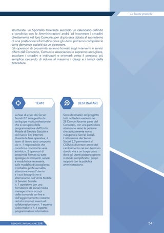 Le buone pratiche
PIEMONTE INNoVAZIONE 2018 54
strutturata. Lo Sportello Itinerante secondo un calendario definito
e condiviso con le Amministrazioni andrà ad incontrare i cittadini
direttamente nel loro Comune; per di più sarà dotato al suo interno
di una postazione informatica dove gli utenti potranno compilare le
varie domande assistiti da un operatore.
Gli operatori di prossimità saranno formati sugli interventi e servizi
offerti dal Consorzio, Comuni e Associazioni e sapranno accogliere,
ascoltare i cittadini e indirizzarli e orientarli verso il percorso più
semplice cercando di ridurre al massimo i disagi e i tempi della
procedura.
TEAM
La fase di avvio dei Servizi
Sociali 2.0 sarà gestita da
un'équipe multi professionale
che si occuperà della
programmazione dell'Unità
Mobile di Servizio Sociale e
del nuovo Sito Internet.
Durante la fase operativa, il
team di lavoro sarà composto
da: n. 1 responsabile che
coordini e monitori le varie
attività; n. 2 operatori di
prossimità formati su tutte
tipologie di interventi, servizi
e modulistica necessaria,
sulle modalità di accoglienza
(cordialità, professionalità,
attenzione verso l'utente
e i suoi bisogni) che si
alterneranno nell'Unità Mobile
di Servizio Sociale.
n. 1 operatore con una
formazione da social media
manager che si occupi
delle domande on-line e
dell'aggiornamento costante
del sito internet. eventuali
collaborazioni con n. 1 esperto
video maker e n. 1 esperto
programmatore informatico.
DESTINATARI
Sono destinatari del progetto
tutti i cittadini residenti nei
28 Comuni facente parte del
Consorzio, con una particolare
attenzione verso le persone
che abitualmente non si
rivolgono ai Servizi Sociali.
L'attivazione dei Servizi
Sociali 2.0 permetterà al
CSSM di diventare attore del
cambiamento nel suo territorio
dando vita a un luogo unico
dove gli utenti possano gestire
in modo semplificato i propri
rapporti con la pubblica
amministrazione.
 