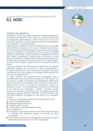 Le buone pratiche
PIEMONTE INNoVAZIONE 2018 55
Consorzio Socio-Assistenziale Alba-Langhe-Roero (CN)
S.I. AGRI
ABSTRACT DEL PROGETTO
Il progetto S.I. Agri, nasce dalla necessità di soddisfare bisogni che
provengono dai vari servizi: Centri diurni, Sil e Area Sociale. Si basa
sui presupposti dell'ortoterapia e della creazione di un orto con
produzioni ad utilizzo sociale proponendo percorsi individualizzati,
che si articolano in questi due ambiti.
L'Ortoterapia, in inglese 'Horticultural Therapy', come si intuisce dalla
stessa definizione, consiste in una serie di attività manuali, relative
alla coltivazione di piante ed ortaggi, che permettono di contrastare
situazioni di difficoltà o limitazione psico-fisica; è quindi un metodo
riabilitativo del disagio e della disabilità che appartiene all'ambito
delle terapie occupazionali. Questa terapia contribuisce a curare
particolari disabilità o il semplice disagio (stress, depressione, ansia,
senilità, tossicodipendenza), attraverso attività come il giardinaggio,
la coltivazione di ortaggi o magari la cura di una semplice pianta da
interno.
L'orto con produzioni ad utilizzo sociale rispecchia le connotazioni
dell'attività agricola che da sempre si basa sull'accoglienza e
l'inclusione sociale, favorendo, così, percorsi di soggetti a più bassa
contrattualità siano essi soggetti più vulnerabili della società e/o a
rischio di marginalizzazione.
S.I. Agri prevede una programmazione partecipata, con il
coinvolgimento attivo dei beneficiari potenziali nelle diverse fasi
di un piano, fin dalla sua ideazione il coinvolgimento delle risorse
presenti sul territorio e l'attivazione delle reti primarie e secondarie.
Queste ultime saranno la risorsa per promuovere occasioni di
inclusione sociale e di sensibilizzazione attraverso la costruzione
di reti informali che coinvolgano i cittadini, istituzioni, scuole,
oratori, centri giovanili e centri per anziani, la cooperazione sociale,
associazioni, gruppi informali, biblioteche. Ponendo l'accento non
solo sulla condizione di disagio ma sulla ricerca di un benessere
comune.
L'intervento è un percorso strutturato intorno alle seguenti fasi:
1. valutazione della domanda;
2. progettazione dell'intervento;
3. attuazione dell'intervento;
4. monitoraggio e valutazione dell'intervento.
Esso si propone di:
1. Consolidare e valorizzare esperienze nell'ambito degli interventi
di contrasto alla esclusione sociale e lavorativa di utenti
svantaggiati;
2. promuovere nel territorio una strategia locale finalizzata a favorire
l'inclusione sociale e lavorativa di utenti svantaggiati;
 