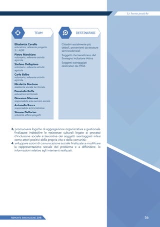 Le buone pratiche
PIEMONTE INNoVAZIONE 2018 56
3. promuovere logiche di aggregazione organizzativa e gestionale
finalizzate indebolire le resistenze culturali legate ai processi
d'inclusione sociale e lavorativa dei soggetti svantaggiati intesi
come attori positivi della propria vita e della comunità;
4. sviluppare azioni di comunicazione sociale finalizzate a modificare
la rappresentazione sociale del problema e a diffondere, le
informazioni relative agli interventi realizzati.
TEAM
Elisabetta Cavallo
educatrice, referente progetto
S.I. AGRI
Pietro Marchiaro
volontario, referente attività
agricola
Stefano Dellapiana
volontario, referente attività
agricola
Carlo Balbo
volontario, referente attività
agricola
Nicoletta Bordone
assistente sociale territoriale
Donatella Boffa
educatrice territoriale
Giovanna Marrone
responsabile area servizio sociale
Antonella Rocca
responsabile amministrativa
Simone Deﬂorian
referente ufficio progetti
DESTINATARI
Cittadini socialmente più
deboli, provenienti da strutture
semiresidenziali
Soggetti che beneficiano del
Sostegno Inclusione Attiva
Soggetti svantaggiati
destinatari dei PASS
 
