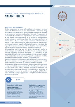Le buone pratiche
PIEMONTE INNoVAZIONE 2018 57
Unione di Comuni Colline di Langa e del Barolo (CN)
SMART HILLS
ABSTRACT DEL PROGETTO
L'idea progettuale si basa sull'installazione in ciascun territorio
comunale (11 comuni) di una rete di sensori IOT - Internet of Thing
che tramite un protocollo di comunicazione innovativo e dedicato
a tali dispositivi (denominato LoraWan) permetta l'integrazione di
differenti fonti dati attraverso la piattaforma "Sicurezza Territoriale".
I dati rilevati quotidianamente e in continuo permetteranno
di alimentare un archivio su cloud che permetterà di fornire le
informazioni a diverse fonti; al fine di sfruttare subito tale banca
dati vi è l'idea di sviluppare una applicazione mobile che permetta
di ricevere in tempo reale le informazioni rilevate. I principali dati
riguarderanno: condizioni del traffico stradale, eventi da traffico,
sicurezza urbana, condizioni meteo, condizioni ambientali.
L'integrazione con una rete di sensori ambientali, traffico e
meteorologici permetterà di arricchire la già numerosa banca
dati del progetto "Sicurezza Territoriale". La conoscenza di dati
dettagliati del traffico permetterà di adoperare interventi sia modalità
ordinaria (cambio sensi unici, cantieri, piccoli eventi) sia in modalità
straordinaria (grandi eventi, incidenti, calamità naturali).
Ilterritoriocoinvoltoèmoltovastoelaforzadiavere11amministrazioni
locali che operano in sinergia con strumenti, software e metodi
comuni non può che essere un beneficio per tutti i residenti.
L'innovatività della proposta risiede in due componenti fondamentali
-integrazionedeidiversisensori,attualmenteutilizzatisingolarmente,
in una unica banca dati e sistema informativo territoriale con
comunicazione dedicata all'utenza - utilizzo di un protocollo di
comunicazione innovativo LoraWan: una specifica WAN (Wide
Area Network) a lungo raggio (LORa - Long Range) ottimizzata per
consumi molto bassi
TEAM
Comandante Polizia locale
Ing. Marella Andrea
specializzato in ingegneria del
traffico, trasporti e sicurezza
stradale, consigliere regionale
dell'AllT e membro del direttivo
nazionale dell'Associazione
Italiana professionisti per la
Sicurezza Stradale (AIIPSS)
Studio OIKOS Engineering
che ha al suo interno un'area
dedicata allo sviluppo dei servizi
per l'informatica del territorio
Presidente dell'Unione
con il ruolo di coordinare la
componente tecnica e quella
politica al fine di addivenire ad
un progetto condiviso da tutte le
amministrazioni.
 