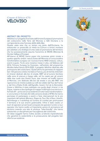 Le buone pratiche
PIEMONTE INNoVAZIONE 2018 58
Comune di Saluzzo (CN)
VÉLOVISO
ABSTRACT DEL PROGETTO
VéloViso è un progetto finanziato dall’Unione Europea di promozione
del cicloturismo nelle Terre del Monviso e Valli Occitane e la
corrispondente area francese aldilà delle Alpi.
Questa vasta area che un tempo era parte dell’Occitania, ha
sottoscritto un protocollo di intesa tra Comuni e Unioni montane
per adottare una strategia di area vasta di promozione del territorio
che ha successivamente assunto l’acronimo di MOVE (Monviso &
Occitan Valleys of Europe).
All’interno di MOVE hanno preso vita numerose azioni mirate a
quattro specifici ambiti: natura (l’area del Monviso è l’unica biosfera
transfrontaliera europea con riconoscimento MAB Unesco), cultura,
eventi e gusto. Tra le varie iniziative messe in atto, nel febbraio del
2016 l’Unione Europea ha finanziato, nell’ambito del programma
Alcoltra Italia-Francia 2014-2020, il progetto VéloViso dedicato alla
promozione del cicloturismo. Quest’ultimo ha permesso di mappare
ben 125 percorsi ciclistici tra Italia e Francia, più di tremila chilometri
di itinerari dedicati alla bici di strada, MBT ed al turismo familiare
nelle zone di pianura e bassa valle, ed ha creato per gli amanti
delle due ruote due Grand Tours: due itinerari ad anello intorno
al Monviso, uno dedicato alla bici da strada e uno alla MBT che
ripercorrono le mitiche scalate sui colli resi celebri dal Tour de France
e dal Giro d’Italia (Colle dell’Agnello, Izoard, Col de la Bonnette).
Grazie a VéloViso è stata realizzata una guida degli itinerari in tre
lingue, insieme a due tipologie di mappe multilingue (una tecnica in
formato B1 - prima ed unica esistente di tutta l’area transfrontaliera -
e una turistica in formato A3 nella versione strada e MTB) che hanno
permesso di partecipare a eventi e fiere internazionali tra le più
importanti del settore (Monaco, Etape du Tour, Roc d’Azur, Utrecht,
Norimberga e il workshop sul turismo di Londra) per promuovere
il territorio e le sue enormi potenzialità. Infine è stato creato un
team di operatori privati locali composto da operatori turistici e tour
operator che hanno svolto un’importante azione di animazione sul
territorio creando una rete di strutture “bike-friendly” che hanno
sottoscritto un disciplinare per l’accoglienza del cicloturista.
Gli stessi soggetti hanno inoltre avviato un’attività imprenditoriale
che garantirà la sostenibilità e la prosecuzione del progetto ben
oltre la sua scadenza.
 