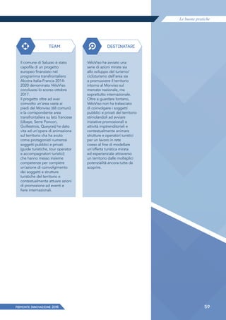 Le buone pratiche
PIEMONTE INNoVAZIONE 2018 59
TEAM DESTINATARI
Il comune di Saluzzo è stato
capofila di un progetto
europeo finanziato nel
programma transfrontaliero
Alcotra Italia-Francia 2014-
2020 denominato VéloViso
conclusosi lo scorso ottobre
2017.
Il progetto oltre ad aver
coinvolto un’area vasta ai
piedi del Monviso (68 comuni)
e la corrispondente area
transfrontaliera su lato francese
(Ubaye, Serre Poncon,
Guillestrois, Queyras) ha dato
vita ad un’opera di animazione
sul territorio cha ha avuto
come protagonisti numerosi
soggetti pubblici e privati
(guide turistiche, tour operator
e accompagnatori turistici)
che hanno messo insieme
competenze per compiere
un’azione di coinvolgimento
dei soggetti e strutture
turistiche del territorio e
contestualmente attuare azioni
di promozione ad eventi e
fiere internazionali.
VéloViso ha avviato una
serie di azioni mirate sia
allo sviluppo del turismo/
cicloturismo dell’area sia
a promuovere il territorio
intorno al Monviso sul
mercato nazionale, ma
soprattutto internazionale.
Oltre a guardare lontano,
VéloViso non ha tralasciato
di coinvolgere i soggetti
pubblici e privati del territorio
stimolandoli ad avviare
iniziative promozionali e
attività imptrenditoriali e
contestualmente animare
strutture e operatori turistici
per un lavoro in rete
coeso al fine di modellare
un’offerta turistica mirata
ed esperienziale attraverso
un territorio dalle molteplici
potenzialità ancora tutte da
scoprire.
 