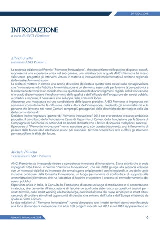PIEMONTE INNoVAZIONE 2018 6
INTRODUZIONE
a cura di ANCI Piemonte
Alberto Avetta
presidente ANCI Piemonte
La seconda edizione del Premio “Piemonte Innovazione”, che raccontiamo nelle pagine di questo ebook,
rappresenta una esperienza unica nel suo genere, una iniziativa con la quale ANCI Piemonte ha inteso
valorizzare i progetti e gli interventi virtuosi in materia di innovazione implementati sul territorio regionale
dalle nostre Amministrazioni.
La scelta di mettere in campo una azione di sistema dedicata a questo tema nasce dalla consapevolezza
che l’innovazione nella Pubblica Amministrazione è un elemento essenziale per favorire la competitività e
la crescita dei territori: in un mondo che vive quotidianamente di sconvolgimenti digitali, solo l’innovazione
è in grado di promuovere il miglioramento della qualità e dell’efficacia dell’erogazione dei servizi pubblici
a cittadini e imprese, il benessere e lo sviluppo delle comunità locali.
Attraverso una mappatura ed una condivisione delle buone pratiche, ANCI Piemonte è impegnata nel
sostenere concretamente la diffusione della cultura dell’innovazione, rendendo gli amministratori e le
persone che lavorano nei nostri Comuni sempre più protagonisti delle dinamiche del territorio e della vita
delle comunità locali.
Desidero inoltre ringraziare i partner di “Piemonte Innovazione” 2018 per aver creduto in questo ambizioso
progetto: il contributo della Fondazione Cassa di Risparmio di Cuneo, della Fondazione per la Scuola di
Compagnia di San Paolo, di ActionAid ed Ancitel dimostra che il lavoro di squadra moltiplica i successi.
Il percorso di “Piemonte Innovazione” non si esaurisce certo con questo documento, anzi è il momento di
passare dalle buone idee alle buone azioni: per rilanciare i territori occorre fare rete e offrire gli strumenti
per raccogliere le sfide del futuro.
Michele Pianetta
vicepresidente ANCI Piemonte
ANCI Piemonte sta investendo risorse e competenze in materia di innovazione. È una attività che ci vede
impegnati tutto l’anno: il Premio “Piemonte Innovazione”, che nel 2018 giunge alla seconda edizione
con un ritorno di visibilità ed interesse che ormai supera ampiamente i confini regionali, è una delle tante
iniziative promosse dalla Consulta Innovazione, un luogo permanente di confronto e di supporto alle
amministrazioni piemontesi che ha l’obiettivo di favorire e sostenere i processi di ammodernamento dei
servizi pubblici.
Esperienza unica in Italia, la Consulta ha l’ambizione di essere un luogo di mediazione e di concertazione
strategica, che consente all’associazione di favorire un confronto sistematico su questioni cruciali per i
nostri territori, dallo smart working alla banda larga, dal cloud al tema dei nuovi servizi per le smart cities,
cercando di cogliere stimoli ed opportunità di crescita che arrivano dall’Italia e dall’Europa e facendo da
spalla ai nostri Comuni.
Le due edizioni di “Piemonte Innovazione” hanno dimostrato che i nostri territori stanno manifestando
una forte domanda di innovazione. Gli oltre 100 progetti raccolti nel 2017 e nel 2018 rappresentano un
Introduzione
 