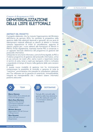 Le buone pratiche
PIEMONTE INNoVAZIONE 2018 60
Comune di Borgomanero (NO)
DEMATERIALIZZAZIONE
DELLE LISTE ELETTORALI
ABSTRACT DEL PROGETTO
Il progetto elaborato, che ha ricevuto l’approvazione dal Ministero
dell’Interno da gennaio 2016, ha cambiato la prospettiva nella
gestione delle liste elettorali (sezionali e generali): da una serie di
adempimenti materiali effettuati su elenchi di elettori in formato
cartaceo (apposizione di timbri di cancellazione, aggiunta di
ulteriori pagine per i nuovi elettori) alla formazione di elenchi in
PDF/A, firmati digitalmente, trasmessi tramite PEC e conservati in
un apposito fascicolo elettronico del programma di gestione del
protocollo informatico.
Utilizzando tre strumenti informatici, come la firma digitale, la PEC e
il relativo programma di gestione del protocollo informatico, ormai
di uso comune nei nostri uffici, siamo riusciti a risparmiare risorse
in termini di carta, toner e nastri per stampanti, timbri e inchiostro
e soprattutto di tempo di lavoro nella gestione delle varie revisioni
elettorali.
E questa nuova modalità di gestione non ha minimamente
compromesso la possibilità di controllo e garanzia di tutta la
“macchina” amministrativa che precede le consultazioni elettorali,
anzi l’ha rafforzata con la garanzia di autenticità, immodificabilità,
integrità ed interoperabilità che i moderni sistemi informatici
possono assicurare.
TEAM DESTINATARI
Marco Gianone
Responsabile ufficio elettorale del
Comune di Borgomanero
Maria Rosa Marciano
Segretaria della Seconda
Commissione Elettorale
Circondariale di Novara con sede
a Borgomanero
Michele Marucco
Responsabile CED del Comune
di Borgomanero
Silva Giromini
Ufficio CED del Comune di
Borgomanero
Tutti gli uffici coinvolti nella
gestione delle liste elettorali e
cioè uffici elettorali comunali
e Commissioni elettorali
circondariali.
 