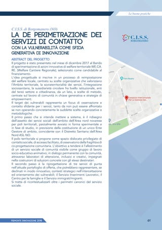 Le buone pratiche
PIEMONTE INNoVAZIONE 2018 61
C.I.S.S. di Borgomanero (NO)
LA DE PERIMETRAZIONE DEI
SERVIZI DI CONTATTO
CON LA VULNERABILITÀ COME SFIDA
GENERATIVA DI INNOVAZIONE
ABSTRACT DEL PROGETTO
Il progetto è stato presentato nel mese di dicembre 2017 al Bando
di sperimentazione di azioni innovative di welfare territoriale WE.CA.
RE. (Welfare Cantiere Regionale); selezionato come candidabile al
finanziamento.
L'idea progettuale si inscrive in un processo di reimpostazione
del welfare locale, centrato su scelte organizzative che valorizzano
l'Ambito territoriale, la sovraterritorialità dei servizi, l'integrazione
sociosanitaria, la sussidiarietà circolare fra livello istituzionale, enti
del terzo settore e cittadinanza, da un lato, e scelte di metodo,
centrate sul lavoro di comunità in chiave generativa e strategie di
empowerment.
Il target dei vulnerabili rappresenta un focus di osservazione e
contatto sfidante per i servizi, tanto da non può essere affrontato
se non operando concretamente le suddette scelte organizzative e
metodologiche.
Il primo passo che si intende mettere a sistema, è il ridisegno
dell'assetto dei servizi sociali dell'ambito dell'Area nord novarese
per poli territoriali, parzialmente avviato in forma sperimentale e
in fase di studio, in previsione della costituzione di un unico Ente
Gestore di ambito, coincidente con il Distretto Sanitario dell'Area
Nord ASL NO.
Il polo territoriale si propone come spazio dislocato privilegiato di
contattosociale,diaccessofacilitato,diosservatoriodellafragilitàedi
co-progettazione comunitaria. L'obiettivo a tendere è l'allestimento
di un servizio sociale di comunità visibile come gruppo di lavoro
socio-educativo-animativo, in dialogo permanente con la comunità,
attraverso laboratori di attenzione, inclusivi e creativi, impegnati
nella costruzioni di soluzioni concrete con gli stessi destinatari.
Il secondo passo è la riprogettazione di tre servizi di punta
nell'attuale portafoglio di offerta, che potrebbero rappresentare, se
declinati in modo innovativo, contesti strategici nell'intercettazione
ed orientamento dei vulnerabili: il Servizio Inserimenti Lavorativi, il
Centro per le famiglie e il Servizio immigrati/migranti.
Si tratta di ricontestualizzarli oltre i perimetri canonici del servizio
sociale.
 