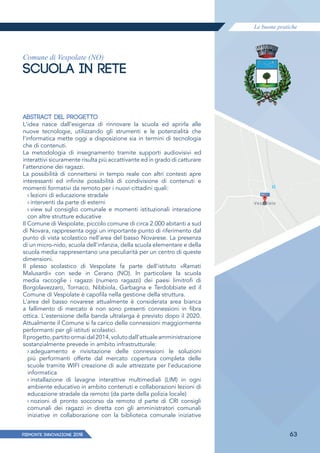 Le buone pratiche
PIEMONTE INNoVAZIONE 2018 63
Comune di Vespolate (NO)
SCUOLA IN RETE
ABSTRACT DEL PROGETTO
L'idea nasce dall'esigenza di rinnovare la scuola ed aprirla alle
nuove tecnologie, utilizzando gli strumenti e le potenzialità che
l'informatica mette oggi a disposizione sia in termini di tecnologia
che di contenuti.
La metodologia di insegnamento tramite supporti audiovisivi ed
interattivi sicuramente risulta più accattivante ed in grado di catturare
l'attenzione dei ragazzi.
La possibilità di connettersi in tempo reale con altri contesti apre
interessanti ed infinite possibilità di condivisione di contenuti e
momenti formativi da remoto per i nuovi cittadini quali:
› lezioni di educazione stradale
› interventi da parte di esterni
› view sul consiglio comunale e momenti istituzionali interazione
con altre strutture educative
Il Comune di Vespolate, piccolo comune di circa 2.000 abitanti a sud
di Novara, rappresenta oggi un importante punto di riferimento dal
punto di vista scolastico nell'area del basso Novarese. La presenza
di un micro-nido, scuola dell'infanzia, della scuola elementare e della
scuola media rappresentano una peculiarità per un centro di queste
dimensioni.
Il plesso scolastico di Vespolate fa parte dell'istituto «Ramati
Malusardi» con sede in Cerano (NO). ln particolare la scuola
media raccoglie i ragazzi (numero ragazzi) dei paesi limitrofi di
Borgolavezzaro, Tornaco, Nibbiola, Garbagna e Terdobbiate ed il
Comune di Vespolate è capofila nella gestione della struttura.
L'area del basso novarese attualmente è considerata area bianca
a fallimento di mercato è non sono presenti connessioni in fibra
ottica. L'estensione della banda ultralarga è previsto dopo il 2020.
Attualmente il Comune si fa carico delle connessioni maggiormente
performanti per gli istituti scolastici.
Ilprogetto,partitoormaidal2014,volutodall'attualeamministrazione
sostanzialmente prevede in ambito infrastrutturale:
› adeguamento e rivisitazione delle connessioni le soluzioni
più performanti offerte dal mercato copertura completa delle
scuole tramite WIFI creazione di aule attrezzate per l'educazione
informatica
› installazione di lavagne interattive multimediali (LIM) in ogni
ambiente educativo in ambito contenuti e collaborazioni lezioni di
educazione stradale da remoto (da parte della polizia locale)
› nozioni di pronto soccorso da remoto d parte di CRI consigli
comunali dei ragazzi in diretta con gli amministratori comunali
iniziative in collaborazione con la biblioteca comunale iniziative
 