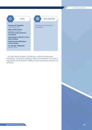 Le buone pratiche
PIEMONTE INNoVAZIONE 2018 64
con altri istituti scolastici od istituzioni culturali ed educative
Il progetto, inizialmente proposto dall'amministrazione comunale è
oggi sostenuto dai docenti e dalle principali associazioni presenti sul
territorio.
TEAM
Comune di Vespolate
servizi alla persona
dott. Carlo Carrera
Segretario comunale
Docenti scuola primaria e
secondaria
Associazioni culturali e Croce
Rossa Italiana
Polizia locale dell'Unione
Terre d'Acque
I.C. Ramati - Malusardi
(Cerano - NO)
DESTINATARI
Studenti scuola primaria e
secondaria
 