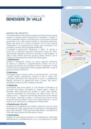 Le buone pratiche
PIEMONTE INNoVAZIONE 2018 65
CON.I.S.A. Valle di Susa e Val Sangone (TO)
BENESSERE IN VALLE
ABSTRACT DEL PROGETTO
S'intendono promuovere relazioni e legami sociali per trovare insieme
soluzioni ai bisogni sociali emergenti che riguardano i cittadini in
modo trasversale: abitare e poter star bene a casa propria, lavorare
garantendo a sé e alle proprie famiglie la necessaria sussistenza,
badare alla salute sia in termini preventivi che di CUra, favorire
l'integrazione e la partecipazione sociale, per riconoscersi e far
conoscere, rendere note le possibilità delle Valli.
Il progetto è denominato "BenEssere in Valle". Si articola in
azioni che si declinano attraverso l'esperienza vissuta da "Ben"
(riprendendo l'aggettivo contenuto nel titolo), un personaggio - di
volta in volta maschio, femmina, giovane, adulto, anziano - che si
modifica accompagnando le diverse fasi del progetto:
1. BenPensante
pensare e individuare insieme un nuovo approccio attraverso
un tavolo di confronto e programmazione, dando vita ad un
processo permanente che consentirà anche di realizzare in modo
condiviso future progettualità ("Ufficio progetti delle Valli - luogo di
programmazione condivisa").
2. BenVenuto
coinvolgere tutte le diverse forme di associazionismo, così come
i singoli cittadini, potenziando iniziative in atto e nuove. Con
particolare riferimento alla costruzione di buoni e soddisfacenti
rapporti all'interno di opportunità dove si possa "star bene",
accogliere e essere accolti in modo più naturale.
3. BenServito
concretizzare due prime ipotesi: a) "Gli attivatori di borgata o di
comunità' per favorire l'emergere di "esperti grezzi", capaci di
diventare validi riferimenti per cittadini e servizi socio sanitari,
"testimoni privilegiati sia dei bisogni che delle risorse"; b) "11
negozio vicino" - l'esercizio commerciale del piccolo centro abitato
che diventa "sentinella" sociale e riferimento per fornire servizi
sociali alle fasce più deboli, anche con la disponibilità di un "punto
internet" per informazioni e collegamenti indispensabili.
4. Benlnformato 1.0 e 2.0
aumentare la competenza dei cittadini attraverso l'uso di nuove
tecnologie (siti, app), opportunità di conoscenza e coinvolgimento
quali: a) sito web per "Centro per le famiqlie diffuso"; b) piattaforma
informatica per accesso ad informazioni e servizi.
5. BenProdotto
sviluppo di nuove filiere produttive e di distribuzione nell'ambito
dell'agricoltura e dell'allevamento, con il coinvolgimento di realtà
 