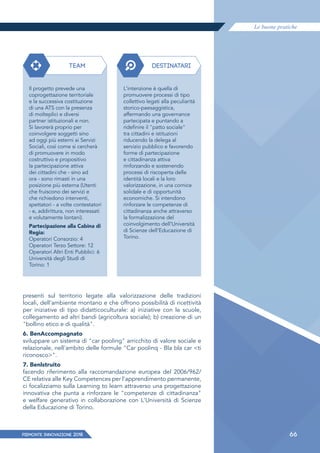 Le buone pratiche
PIEMONTE INNoVAZIONE 2018 66
presenti sul territorio legate alla valorizzazione delle tradizioni
locali, dell'ambiente montano e che offrono possibilità di ricettività
per iniziative di tipo didatticoculturale: a) iniziative con le scuole,
collegamento ad altri bandi (agricoltura sociale); b) creazione di un
"bollino etico e di qualità".
6. BenAccompagnato
sviluppare un sistema di "car pooling" arricchito di valore sociale e
relazionale, nell'ambito delle formule "Car poolinq - Bla bla car <ti
riconosco>".
7. Benlstruito
facendo riferimento alla raccomandazione europea del 2006/962/
CE relativa alle Key Competences per l'apprendimento permanente,
ci focalizziamo sulla Learning to learn attraverso una progettazione
innovativa che punta a rinforzare le "competenze di cittadinanza"
e welfare generativo in collaborazione con L'Università di Scienze
della Educazione di Torino.
TEAM DESTINATARI
Il progetto prevede una
coprogettazione territoriale
e la successiva costituzione
di una ATS con la presenza
di molteplici e diversi
partner istituzionali e non.
Si lavorerà proprio per
coinvolgere soggetti sino
ad oggi più esterni ai Servizi
Sociali, così come si cercherà
di promuovere in modo
costruttivo e propositivo
la partecipazione attiva
dei cittadini che - sino ad
ora - sono rimasti in una
posizione più esterna (Utenti
che fruiscono dei servizi e
che richiedono interventi,
spettatori - a volte contestatori
- e, addirittura, non interessati
e volutamente lontani).
Partecipazione alla Cabina di
Regia:
Operatori Consorzio: 4
Operatori Terzo Settore: 12
Operatori Altri Enti Pubblici: 6
Università degli Studi di
Torino: 1
L'intenzione è quella di
promuovere processi di tipo
collettivo legati alla peculiarità
storico-paesaggistica,
affermando una governance
partecipata e puntando a
ridefinire il "patto sociale"
tra cittadini e istituzioni
riducendo la delega al
servizio pubblico e favorendo
forme di partecipazione
e cittadinanza attiva
rinforzando e sostenendo
processi di riscoperta delle
identità locali e la loro
valorizzazione, in una cornice
solidale e di opportunità
economiche. Si intendono
rinforzare le competenze di
cittadinanza anche attraverso
la formalizzazione del
coinvolgimento dell'Università
di Scienze dell'Educazione di
Torino.
 