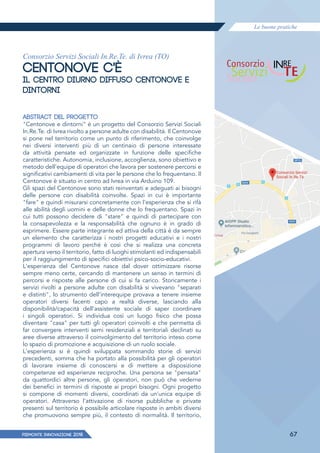Le buone pratiche
PIEMONTE INNoVAZIONE 2018 67
Consorzio Servizi Sociali In.Re.Te. di Ivrea (TO)
CENTONOVE C'È
IL CENTRO DIURNO DIFFUSO CENTONOVE E
DINTORNI
ABSTRACT DEL PROGETTO
"Centonove e dintorni" è un progetto del Consorzio Servizi Sociali
In.Re.Te. di Ivrea rivolto a persone adulte con disabilità. Il Centonove
si pone nel territorio come un punto di riferimento, che coinvolge
nei diversi interventi più di un centinaio di persone interessate
da attività pensate ed organizzate in funzione delle specifiche
caratteristiche. Autonomia, inclusione, accoglienza, sono obiettivo e
metodo dell'equipe di operatori che lavora per sostenere percorsi e
significativi cambiamenti di vita per le persone che lo frequentano. Il
Centonove è situato in centro ad Ivrea in via Arduino 109.
Gli spazi del Centonove sono stati reinventati e adeguati ai bisogni
delle persone con disabilità coinvolte. Spazi in cui è importante
"fare" e quindi misurarsi concretamente con l'esperienza che si rifà
alle abilità degli uomini e delle donne che lo frequentano. Spazi in
cui tutti possono decidere di "stare" e quindi di partecipare con
la consapevolezza e la responsabilità che ognuno è in grado di
esprimere. Essere parte integrante ed attiva della città è da sempre
un elemento che caratterizza i nostri progetti educativi e i nostri
programmi di lavoro perché è così che si realizza una concreta
apertura verso il territorio, fatto di luoghi stimolanti ed indispensabili
per il raggiungimento di specifici obiettivi psico-socio-educativi.
L'esperienza del Centonove nasce dal dover ottimizzare risorse
sempre meno certe, cercando di mantenere un senso in termini di
percorsi e risposte alle persone di cui si fa carico. Storicamente i
servizi rivolti a persone adulte con disabilità si vivevano "separati
e distinti", lo strumento dell'interequipe provava a tenere insieme
operatori diversi facenti capo a realtà diverse, lasciando alla
disponibilità/capacità dell'assistente sociale di saper coordinare
i singoli operatori. Si individua così un luogo fisico che possa
diventare "casa" per tutti gli operatori coinvolti e che permetta di
far convergere interventi semi residenziali e territoriali declinati su
aree diverse attraverso il coinvolgimento del territorio inteso come
lo spazio di promozione e acquisizione di un ruolo sociale.
L'esperienza si è quindi sviluppata sommando storie di servizi
precedenti, somma che ha portato alla possibilità per gli operatori
di lavorare insieme di conoscersi e di mettere a disposizione
competenze ed esperienze reciproche. Una persona se "pensata"
da quattordici altre persone, gli operatori, non può che vederne
dei benefici in termini di risposte ai propri bisogni. Ogni progetto
si compone di momenti diversi, coordinati da un'unica equipe di
operatori. Attraverso l'attivazione di risorse pubbliche e private
presenti sul territorio è possibile articolare risposte in ambiti diversi
che promuovono sempre più, il contesto di normalità. Il territorio,
 
