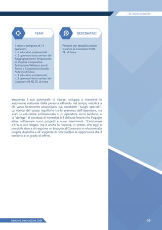 Le buone pratiche
PIEMONTE INNoVAZIONE 2018 68
attraverso il suo potenziale di risorse, sviluppa o mantiene le
autonomie maturate della persona offrendo nel tempo visibilità a
chi vuole fortemente emanciparsi dai cosiddetti "luoghi speciali".
La ricerca del giusto equilibrio tra la presenza dell'operatore, sia
esso un educatore professionale o un operatore socio sanitario, e
la "delega" al contesto di normalità è il delicato lavoro che l'equipe
attua nell'avviare nuovi progetti e nuovi inserimenti. "Centonove
c'è"w è uno slogan, ma è anche la risposta, in sintesi, che oggi è
possibile dare a chi esprime un bisogno al Consorzio in relazione alla
propria disabilità e all 'esigenza di non perdere le opportunità che il
territorio è in grado di offrire.
TEAM DESTINATARI
Il team si compone di 14
operatori:
n. 8 educatori professionali;
n. 2 operatori socio sanitari del
Raggruppamento Temporaneo
di Impresa Cooperativa
Animazione Valdocco scs di
Torino e Cooperativa Sociale
Pollicino di Ivrea;
n. 2 educatori professionali;
n. 2 operatori socio sanitari del
Consorzio IN.RE.TE. di Ivrea
Persone con disabilità adulte
in carico al Consorzio IN.RE.
TE. di Ivrea.
 