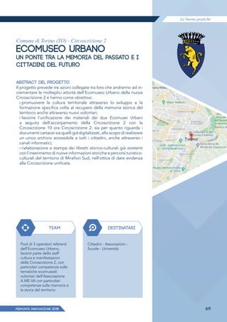 Le buone pratiche
PIEMONTE INNoVAZIONE 2018 69
Comune di Torino (TO) - Circoscrizione 2
ECOMUSEO URBANO
UN PONTE TRA LA MEMORIA DEL PASSATO E I
CITTADINI DEL FUTURO
ABSTRACT DEL PROGETTO
Il progetto prevede tre azioni collegate tra loro che andranno ad in-
crementare le molteplici attività dell'Ecomuseo Urbano della nuova
Circoscrizione 2 e hanno come obiettivo:
› promuovere la cultura territoriale attraverso lo sviluppo e la
formazione specifica volta al recupero della memoria storica del
territorio anche attraverso nuovi volontari;
› favorire l'unificazione dei materiali dei due Ecomusei Urbani
a seguito dell'accorpamento della Circoscrizione 2 con la
Circoscrizione 10 ora Circoscrizione 2, sia per quanto riguarda i
documenti cartacei sia quelli già digitalizzati, allo scopo di realizzare
un unico archivio accessibile a tutti i cittadini, anche attraverso i
canali informatici;
› rielaborazione e stampa dei libretti storico-culturali già esistenti
con l'inserimento di nuove informazioni storiche e percorsi turistico-
culturali del territorio di Mirafiori Sud, nell'ottica di dare evidenza
alla Circoscrizione unificata.
TEAM
Pool di 3 operatori referenti
dell'Ecomuseo Urbano,
facenti parte dello staff
cultura e manifestazioni
della Circoscrizione 2, con
particolari competenze sulle
tematiche ecomuseali
volontari dell'Associazione
A.ME.VA con particolari
competenze sulla memoria e
la storia del territorio
DESTINATARI
Cittadini - Associazioni -
Scuole - Università
 