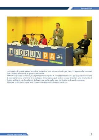 PIEMONTE INNoVAZIONE 2018 7
patrimonio di grande valore fattuale e simbolico, nonché uno stimolo per dare un seguito alle intuizioni
che il nostro territorio è in grado di esprimere.
Al Premio va inoltre riconosciuto un grande merito: quello di avere scardinato l’idea per la quale innovazione
è necessariamente sinonimo di tecnologia. L’innovazione può e deve invece diventare uno strumento, il
fattore abilitante per lo sviluppo delle piccole realtà, delle aree periferiche e di quelle montane.
Adottare politiche inclusive è un dovere che dobbiamo al nostro territorio.
Introduzione
 