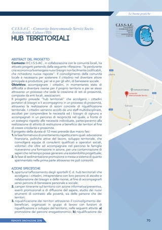 Le buone pratiche
PIEMONTE INNoVAZIONE 2018 70
C.I.S.S-A.C. - Consorzio Intercomunale Servizi Socio-
Assistenziali, Caluso (TO)
HUB TERRITORIALI
ABSTRACT DEL PROGETTO
Contesto: Il C.I.S.S-AC , in collaborazione con le comunità locali, ha
attivato progetti partendo dalla seguente riﬂessione: "la perdurante
crisi economica fa emergere nuovi bisogni non facilmente codificabili,
che richiedono nuove risposte". Il coinvolgimento della comunità
locale è necessaria per sostenere il cittadino nel diventare attore
principale e produttore, per sé e per gli altri, di benessere sociale.
Obiettivo: accompagnare i cittadini, in momentaneo stato di
difficoltà a diventare risorse per il proprio territorio e per se stessi
attraverso un processo che vede la creazione di reti di prossimità,
composte da enti locali, associazioni.
Il progetto prevede "hub territoriali" che accolgano i cittadini
portatori di bisogni e li accompagnino in un processo di prossimità,
attraverso la realizzazione di azioni concrete di riqualificazione
territoriale. I cittadini verranno accolti da uno staff multidisciplinare,
ascoltati per comprendere le necessità ed i bisogni di ognuno e
accompagnati in un percorso di reciprocità nel quale, a fronte di
un sostegno rispetto alle necessità individuate, parteciperanno alla
realizzazione di attività di restituzione a beneficio dei territori al fine
di creare circolarità e prossimità.
Il progetto della durata di 12 mesi prevede due macro fasi:
1. lafaseformativaediorientamentorispettoatemiquali:educazione
finanziaria, politiche attive del lavoro, sviluppo territoriale, che
coinvolgerà equipe di consulenti qualificati e operatori sociali,
volontari che oltre ad accompagnare nel percorso le famiglie
riceveranno una formazione in azione, per una contaminazione di
saperi che nel tempo possa generare una sostenibilità progettuale;
2. la fase di sedimentazione promozione e messa a sistema di quanto
sperimentato nella prima parte attraverso tre poli consortili.
AZIONI SPECIFICHE
1. apertura/rafforzamento degli sportelli C.d. hub territoriali che
accolgano i cittadini, intraprendano con loro percorsi di ascolto e
rielaborazione dei bisogni e delle risorse, al fine di accompagnarli
verso percorsi di benessere personale e sociale;
2. camper itinerante sul territorio con azione informativa/preventiva,
eventi promozionali e di diffusione del sapere, studio dei nuovi
strumenti di contrasto alla povertà, sia delle persone che dei
territori;
3. riqualificazione dei territori attraverso il coinvolgimento dei
beneficiari, organizzati in gruppi di lavoro con funzioni di
riqualificazione e sviluppo del territorio, nelle seguenti attività: a)
promozione dei percorsi enogastronomici; b) riqualificazione dei
 