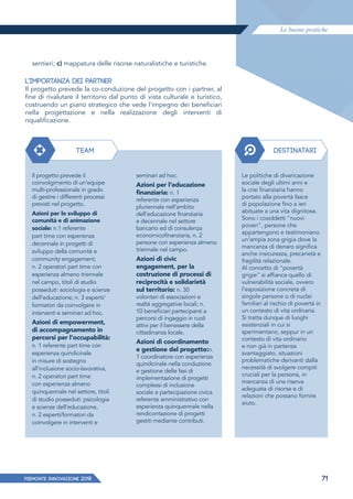 Le buone pratiche
PIEMONTE INNoVAZIONE 2018 71
sentieri; c) mappatura delle risorse naturalistiche e turistiche.
L'IMPORTANZA DEI PARTNER
Il progetto prevede la co-conduzione del progetto con i partner, al
fine di rivalutare il territorio dal punto di vista culturale e turistico,
costruendo un piano strategico che vede l'impegno dei beneficiari
nella progettazione e nella realizzazione degli interventi di
riqualificazione.
TEAM DESTINATARI
Il progetto prevede il
coinvolgimento di un'equipe
multi-professionale in grado
di gestire i differenti processi
previsti nel progetto.
Azioni per lo sviluppo di
comunità e di animazione
sociale: n.1 referente
part time con esperienza
decennale in progetti di
sviluppo della comunità e
community engagement;
n. 2 operatori part time con
esperienza almeno triennale
nel campo, titoli di studio
posseduti: sociologia e scienze
dell'educazione; n. 3 esperti/
formatori da coinvolgere in
interventi e seminari ad hoc.
Azioni di empowerment,
di accompagnamento in
percorsi per l'occupabilità:
n. 1 referente part time con
esperienza quindicinale
in misure di sostegno
all'inclusione socio-lavorativa,
n. 2 operatori part time
con esperienza almeno
quinquennale nel settore, titoli
di studio posseduti: psicologia
e scienze dell'educazione,
n. 2 esperti/formatori da
coinvolgere in interventi e
Le politiche di divaricazione
sociale degli ultimi anni e
la crisi finanziaria hanno
portato alla povertà fasce
di popolazione fino a ieri
abituate a una vita dignitosa.
Sono i cosiddetti "nuovi
poveri", persone che
appartengono e testimoniano
un'ampia zona grigia dove la
mancanza di denaro significa
anche insicurezza, precarietà e
fragilità relazionale.
Al concetto di "povertà
grigie" si affianca quello di
vulnerabilità sociale, ovvero
l'esposizione concreta di
singole persone o di nuclei
familiari al rischio di povertà in
un contesto di vita ordinaria.
Si tratta dunque di luoghi
esistenziali in cui si
sperimentano, seppur in un
contesto di vita ordinario
e non già in partenza
svantaggiato, situazioni
problematiche derivanti dalla
necessità di svolgere compiti
cruciali per la persona, in
mancanza di una riserva
adeguata di risorse e di
relazioni che possano fornire
aiuto.
seminari ad hoc.
Azioni per l'educazione
ﬁnanziaria: n. 1
referente con esperienza
pluriennale nell'ambito
dell'educazione finanziaria
e decennale nel settore
bancario ed di consulenza
economicofinanziaria, n. 2
persone con esperienza almeno
triennale nel campo.
Azioni di civic
engagement, per la
costruzione di processi di
reciprocità e solidarietà
sul territorio: n. 30
volontari di associazioni e
realtà aggregative locali; n.
10 beneficiari partecipanti a
percorsi di ingaggio in ruoli
attivi per il benessere della
cittadinanza locale.
Azioni di coordinamento
e gestione del progetto:n.
1 coordinatore con esperienza
quindicinale nella conduzione
e gestione delle fasi di
implementazione di progetti
complessi di inclusione
sociale e partecipazione civica
referente amministrativo con
esperienza quinquennale nella
rendicontazione di progetti
gestiti mediante contributi.
 