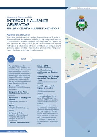 Le buone pratiche
PIEMONTE INNoVAZIONE 2018 72
Comune di Piossasco (TO)
INTRECCI E ALLEANZE
GENERATIVE
PER UNA COMUNITÀ CURANTE E AMICHEVOLE
ABSTRACT DEL PROGETTO
Il progetto sperimenta nuovi percorsi, interventi e servizi di sostegno
alla domiciliarità, attraverso un modello di cure integrate di comuni-
tà. Promuove un modello innovativo di integrazione tra i Servizi So-
ciali e Sanitari, tra enti pubblici, privati e l'associazionismo, nonché
l'attivazione di cittadinanza attiva per contribuire allo sviluppo di una
comunità coesa, solidale e responsabile promuovendo l'empower-
ment a livello sia individuale che di comunità.
TEAM
Per la realizzazione del
progetto è stata costituita una
Cabina di Regia che si incontra
mensilmente con funzioni di
coordinamento, promozione e
monitoraggio delle azioni del
progetto in un'ottica sinergica
e partecipata ed è composta
dai seguenti enti rappresentati
dalle figure sotto indicate
Comune di Piossasco
Assessore e funzionario referente
del progetto
Compagnia di San Paolo
Rappresentante e referente del
progetto
Associazione "La Bottega del
Possibile"
Rappresentanti e referenti di
progetto
ASL T03
Infermiera di comunità e
coordinatore infermieristico del
distretto
Università di Torino
Master in Infermieristica di
Famiglia e di Comunità
Infermiera di comunità e
coordinatore
Consorzio Intercomunale di
Servizi - CIDIS
Dirigente area adulti
Residenza Sanitaria
Assistenziale San Giacomo
Direttore
Associazione Casa di Riposo
per Anziani "San Giacomo"
Onlus
Rappresentante e referente di
progetto
Social Coop, rete delle
imprese cooperative
associate
Rappresentante referente di
progetto
Cooperativa Itaca, che fa
parte di Social Coop e che
gestisce la RSA San Giacomo
Rappresentante e referente di
progetto
La microequipe che opera
sul territorio è composta da
operatori del settore pubblico
(ASL e Consorzio) e privato
sociale (RSA), nello specifico
da: 1 infermiera di comunità
(ASL); 1 Assistente sociale
(Consorzio); 3 OSS (RSA); 1
educatrice (RSA); 1 psicologa
(RSA)
 