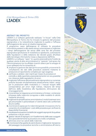 Le buone pratiche
PIEMONTE INNoVAZIONE 2018 73
Città Metropolitana di Torino (TO)
LIADEX
ABSTRACT DEL PROGETTO
LIADEX è un software gestionale realizzato "in house" nella Città
Metropolitana di Torino che ha innovato la gestione del processo
espropriativo e ha notevolmente migliorato la qualità e l'efficacia
dell'erogazione dei servizi al cittadino espropriato.
Il programma nasce dall'esigenza di utilizzare le procedure
informatiche esistenti e allo stesso tempo automatizzare e migliorare
i tempi dell'erogazione dei servizi delle varie fasi del processo
espropriativo (produzione di modulistica e spedizione, automazione
delle liquidazioni e della redazione dei decreti) grazie all'utilizzo
delle tecnologie informatiche messe a disposizione dall'Ente.
LIADEX è un software "open" (in quanto potenzialmente fruibile da
qualsiasi utente di altre amministrazioni) e "gratuito" (nel senso che
l'Amministrazione non ha affidato incarichi esterni per lo sviluppo di
nuovi software) che ha consentito di .
1. ampliare la gestione dei dati (prima era possibile unicamente la
consultazione dei dati dalle procedure esistenti) mediante la
produzione di reportistiche complete per ogni esigenza;
2. verificare e validare i dati inseriti per mezzo di procedure di
controllo e della reportistica (precedentemente non era possibile)
con riduzione delle segnalazioni di errori;
3. migliorare l'efficienza del procedimento espropriativo su numerose
pratiche lavorate simultaneamente (drasticamente ridotti i tempi
per la produzione della modulistica e i mancati recapiti della
corrispondenza per errori negli indirizzi, riduzione dei tempi
dall'invio della modulistica alla liquidazione, diminuzione dei
rimaneggiamenti);
4. incrementare la trasparenza amministrativa e limitare i contenziosi
(chiarezza della indennità corrisposta e delle modalità di calcolo
mediante istruzioni);
5. migliorare la semplificazione amministrativa (i moduli trasmessi sono
già precompilati e personalizzati e l'utente deve solo confermare
alcune scelte);
6. monitorare la spesa per le indennità (grande innovazione che ha
consentito di contabilizzare i costi della procedura per verificare la
disponibilità finanziaria);
7. visualizzarelasituazionecontabiledeisoggettiespropriatidaqualsiasi
postazione e da più utenti;
8. gestire i decreti di esproprio con il trasferimento delle aree a soggetti
terzi (precedentemente la procedura era molto complessa);
9. eliminare errori nei calcoli delle indennità;
10. monitorare le fasi gestite da utenti diversi e migliorare la transazione
del passaggio tra procedure tecniche e amministrative all'interno
 