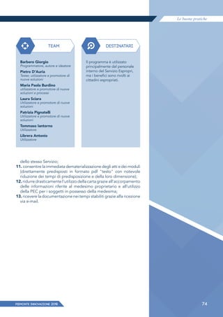 Le buone pratiche
PIEMONTE INNoVAZIONE 2018 74
dello stesso Servizio;
11. consentire la immediata dematerializzazione degli atti e dei moduli
(direttamente predisposti in formato pdf "testo" con notevole
riduzione dei tempi di predisposizione e della loro dimensione);
12. ridurre drasticamente l'utilizzo della carta grazie all'accorpamento
delle informazioni riferite al medesimo proprietario e all'utilizzo
della PEC per i soggetti in possesso della medesima;
13. ricevere la documentazione nei tempi stabiliti grazie alfa ricezione
via e-mail.
TEAM DESTINATARI
Barbero Giorgio
Programmatore, autore e ideatore
Pietro D'Auria
Tester, utilizzatore e promotore di
nuove soluzioni
Maria Paola Burdino
utilizzatore e promotore di nuove
soluzioni e processi
Laura Sciara
Utilizzatore e promotore di nuove
soluzioni
Patrizia Pignatelli
Utilizzatore e promotore di nuove
soluzioni
Tommaso Iantorno
Utilizzatore
Librera Antonio
Utilizzatore
Il programma è utilizzato
principalmente dal personale
interno del Servizio Espropri,
ma i benefici sono rivolti ai
cittadini espropriati.
 
