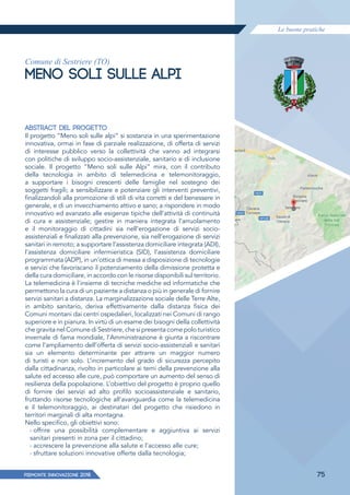 Le buone pratiche
PIEMONTE INNoVAZIONE 2018 75
Comune di Sestriere (TO)
MENO SOLI SULLE ALPI
ABSTRACT DEL PROGETTO
Il progetto “Meno soli sulle alpi” si sostanzia in una sperimentazione
innovativa, ormai in fase di parziale realizzazione, di offerta di servizi
di interesse pubblico verso la collettività che vanno ad integrarsi
con politiche di sviluppo socio-assistenziale, sanitario e di inclusione
sociale. Il progetto “Meno soli sulle Alpi” mira, con il contributo
della tecnologia in ambito di telemedicina e telemonitoraggio,
a supportare i bisogni crescenti delle famiglie nel sostegno dei
soggetti fragili; a sensibilizzare e potenziare gli interventi preventivi,
finalizzandoli alla promozione di stili di vita corretti e del benessere in
generale, e di un invecchiamento attivo e sano; a rispondere in modo
innovativo ed avanzato alle esigenze tipiche dell’attività di continuità
di cura e assistenziale; gestire in maniera integrata l’arruolamento
e il monitoraggio di cittadini sia nell’erogazione di servizi socio-
assistenziali e finalizzati alla prevenzione, sia nell’erogazione di servizi
sanitari in remoto; a supportare l’assistenza domiciliare integrata (ADI),
l’assistenza domiciliare infermieristica (SID), l’assistenza domiciliare
programmata (ADP), in un’ottica di messa a disposizione di tecnologie
e servizi che favoriscano il potenziamento della dimissione protetta e
della cura domiciliare, in accordo con le risorse disponibili sul territorio.
La telemedicina è l'insieme di tecniche mediche ed informatiche che
permettono la cura di un paziente a distanza o più in generale di fornire
servizi sanitari a distanza. La marginalizzazione sociale delle Terre Alte,
in ambito sanitario, deriva effettivamente dalla distanza fisica dei
Comuni montani dai centri ospedalieri, localizzati nei Comuni di rango
superiore e in pianura. In virtù di un esame dei bisogni della collettività
che gravita nel Comune di Sestriere, che si presenta come polo turistico
invernale di fama mondiale, l’Amministrazione è giunta a riscontrare
come l’ampliamento dell’offerta di servizi socio-assistenziali e sanitari
sia un elemento determinante per attrarre un maggior numero
di turisti e non solo. L’incremento del grado di sicurezza percepito
dalla cittadinanza, rivolto in particolare ai temi della prevenzione alla
salute ed accesso alle cure, può comportare un aumento del senso di
resilienza della popolazione. L’obiettivo del progetto è proprio quello
di fornire dei servizi ad alto profilo socioassistenziale e sanitario,
fruttando risorse tecnologiche all’avanguardia come la telemedicina
e il telemonitoraggio, ai destinatari del progetto che risiedono in
territori marginali di alta montagna.
Nello specifico, gli obiettivi sono:
› offrire una possibilità complementare e aggiuntiva ai servizi
sanitari presenti in zona per il cittadino;
› accrescere la prevenzione alla salute e l’accesso alle cure;
› sfruttare soluzioni innovative offerte dalla tecnologia;
 