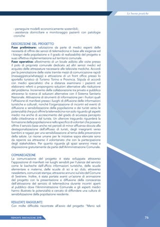 Le buone pratiche
PIEMONTE INNoVAZIONE 2018 76
› perseguire modelli economicamente sostenibili;
› assistenza domiciliare e monitoraggio pazienti con patologie
croniche
DESCRIZIONE DEL PROGETTO
Fase preliminare: valutazione da parte di medici esperti delle
necessità di offrire dei servizi di telemedicina in base alle esigenze ed
i bisogni della popolazione e il grado di realizzabilità del progetto e
suao effettiva implementazione sul territorio comunale.
Fase operativa: allestimento di un locale adibito alle visite presso
il polo di proprietà comunale dedicato ad altri servizi medici ed
acquisto delle attrezzature necessarie alle televisite mediche. Accordi
per la prenotazione delle visite tramite mezzi di comunicazione rapidi
(messaggistica/whatapp) e attivazione di un front office presso lo
sportello turistico di Turismo Torino e Provincia. Stipula di accordi
con medici specialistici che a distanza esaminano i pazienti ed
elaborano referti o propongono soluzioni alternative alla risoluzione
del problema. Incremento della collaborazione tra privato e pubblico
attraverso la ricerca di soluzioni alternative con il Sistema Sanitario
Nazionale. Attivazione di strumenti di informazione per i fruitori quali
l’affissione di manifesti presso i luoghi di diffusione delle informazioni
turistiche e culturali, nonché l’organizzazione di incontri ed eventi di
diffusione e sensibilizzazione della popolazione e dei turisti verso le
potenzialità che può offrire la telemedicina non solo riguardo gli aspetti
medici ma anche di accrescimento del grado di sicurezza percepito
dalla cittadinanza e dal turista. Un ulteriore traguardo riguarderà la
formazionedellapopolazioneenellospecificodivolontarichepossano
offrire il servizio base anche nei periodi di minor afﬂuenza dovuta alla
destagionalizzazione dell’afﬂusso di turisti, degli insegnanti verso
bambini e ragazzi per una sensibilizzazione al tema della prevenzione
della salute. Le risorse umane per le iniziative sopra elencate sono
da reperire sia attraverso il volontariato che con la partecipazione
degli stakeholders. Per quanto riguarda gli spazi saranno messi a
disposizione gratuitamente da parte dell’Amministrazione Comunale.
COMUNICAZIONE
La comunicazione del progetto è stata sviluppata attraverso
l’apposizione di manifesti nei luoghi sensibili per l’utenza del servizio
come le bacheche dell’ufficio informazioni turistiche, delle scuole
elementare e materna, delle scuole di sci e sci club; attraverso
newsletters, comunicati stampa; attraverso annunci sul sito del Comune
di Sestriere. Inoltre, è stata portata avanti un’azione di animazione
del progetto con la presentazione e diffusione della conoscenza
dell’attivazione del servizio di telemedicina durante incontri aperti
al pubblico dove l’Amministrazione Comunale e gli esperti medici
hanno illustrato le potenzialità e cercato di diffondere una cultura di
sensibilizzazione della popolazione residente.
RISULTATI RAGGIUNTI
Con molte difficoltà riscontrate all’avvio del progetto “Meno soli
 