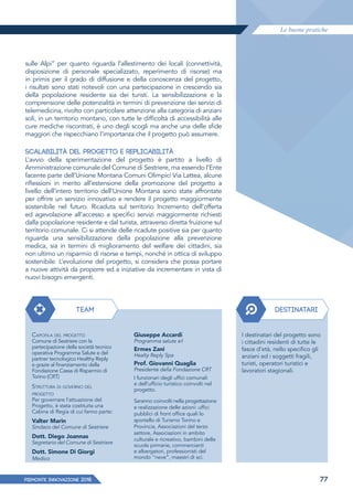 Le buone pratiche
PIEMONTE INNoVAZIONE 2018 77
sulle Alpi” per quanto riguarda l’allestimento dei locali (connettività,
disposizione di personale specializzato, reperimento di risorse) ma
in primis per il grado di diffusione e della conoscenza del progetto,
i risultati sono stati notevoli con una partecipazione in crescendo sia
della popolazione residente sia dei turisti. La sensibilizzazione e la
comprensione delle potenzialità in termini di prevenzione dei servizi di
telemedicina, rivolto con particolare attenzione alla categoria di anziani
soli, in un territorio montano, con tutte le difficoltà di accessibilità alle
cure mediche riscontrati, è uno degli scogli ma anche una delle sfide
maggiori che rispecchiano l’importanza che il progetto può assumere.
SCALABILITÀ DEL PROGETTO E REPLICABILITÀ
L’avvio della sperimentazione del progetto è partito a livello di
Amministrazione comunale del Comune di Sestriere, ma essendo l’Ente
facente parte dell’Unione Montana Comuni Olimpici Via Lattea, alcune
riﬂessioni in merito all’estensione della promozione del progetto a
livello dell’intero territorio dell’Unione Montana sono state affrontate
per offrire un servizio innovativo e rendere il progetto maggiormente
sostenibile nel futuro. Ricaduta sul territorio Incremento dell’offerta
ed agevolazione all’accesso a specifici servizi maggiormente richiesti
dalla popolazione residente e dal turista, attraverso diretta fruizione sul
territorio comunale. Ci si attende delle ricadute positive sia per quanto
riguarda una sensibilizzazione della popolazione alla prevenzione
medica, sia in termini di miglioramento del welfare dei cittadini, sia
non ultimo un risparmio di risorse e tempi, nonché in ottica di sviluppo
sostenibile. L’evoluzione del progetto, si considera che possa portare
a nuove attività da proporre ed a iniziative da incrementare in vista di
nuovi bisogni emergenti.
CAPOFILA DEL PROGETTO
Comune di Sestriere con la
partecipazione della società tecnico
operativa Programma Salute e del
partner tecnologico Healthy Reply
e grazie al finanziamento della
Fondazione Cassa di Risparmio di
Torino (CRT)
STRUTTURA DI GOVERNO DEL
PROGETTO
Per governare l'attuazione del
Progetto, è stata costituita una
Cabina di Regia di cui fanno parte:
Valter Marin
Sindaco del Comune di Sestriere
Dott. Diego Joannas
Segretario del Comune di Sestriere
Dott. Simone Di Giorgi
Medico
Giuseppe Accardi
Programma salute srl
Ermes Zani
Healty Reply Spa
Prof. Giovanni Quaglia
Presidente della Fondazione CRT
I funzionari degli uffici comunali
e dell’ufficio turistico coinvolti nel
progetto.
Saranno coinvolti nella progettazione
e realizzazione delle azioni: uffici
pubblici di front office quali lo
sportello di Turismo Torino e
Provincia, Associazioni del terzo
settore, Associazioni in ambito
culturale e ricreativo, bambini delle
scuole primarie, commercianti
e albergatori, professionisti del
mondo “neve”, maestri di sci.
DESTINATARITEAM
I destinatari del progetto sono
i cittadini residenti di tutte le
fasce d'età, nello specifico gli
anziani ed i soggetti fragili,
turisti, operatori turistici e
lavoratori stagionali.
 