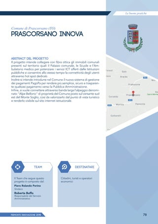 Le buone pratiche
PIEMONTE INNoVAZIONE 2018 78
Comune di Prascorsano (TO)
PRASCORSANO INNOVA
ABSTRACT DEL PROGETTO
Il progetto intende collegare con fibra ottica gli immobili comunali
presenti sul territorio quali il Palazzo comunale, le Scuole e l'Am-
bulatorio medico per potenziare i servizi ICT offerti dalle Istituzioni
pubbliche e consentire allo stesso tempo la connettività degli utenti
attraverso hot spot dedicati.
Inoltre si intende introdurre nel Comune il nuovo sistema di gestione
dei pagamenti PagoPa per rendere più semplice, sicuro e trasparen-
te qualsiasi pagamento verso la Pubblica Amministrazione.
Infine, si vuole connettere attraverso banda larga l'alpeggio denomi-
nato "Alpe Bellono" di proprietà del Comune posto sul versante sud
est del Monte Soglio, così da valorizzarlo dal punto di vista turistico
e renderlo visibile sul sito internet istituzionale.
TEAM
Il Team che segue questo
progetto è composto dal:
Piero Rolando Perino
Sindaco
Roberta Buffo
Responsabile del Servizio
Amministrativo
DESTINATARI
Cittadini, turisti e operatori
economici
 