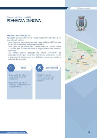 Le buone pratiche
PIEMONTE INNoVAZIONE 2018 79
Comune di Pianezza (TO)
PIANEZZA INNOVA
ABSTRACT DEL PROGETTO
Il progetto avviato dal Comune è suddivisibile in tre obiettivi, di cui
due collegati tra loro:
› una gestione georeferenziata dei mezzi utilizzati dall’ente per
fornire informazioni ed assistenza ai cittadini;
› una gestione georeferenziata di collaborazione cittadini - ente
- cittadini per la manutenzione e miglioramento del territorio
comunale
› un portale internet dedicato alle attività economiche ed
associazionistiche per consentire, tramite una piattaforma messa
a disposizione, di promuovere lo sviluppo economico, sociale e
culturale del territorio.
TEAM DESTINATARI
Responsabile del settore
servizi al cittadino e due
collaboratori
Responsabile del settore
finanziario ed informatico ed
un collaboratore
Cittadini residenti,
attività economiche ed
associazionistiche del
territorio
 