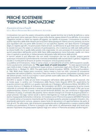 IL PREMIO IN CIFRE
PIEMONTE INNoVAZIONE 2018 8
PERCHÈ SOSTENERE
"PIEMONTE INNOVAZIONE"
Il pensiero di Luca Fanelli
Local Rights Programme Manager Piemonte ActionAid
L’innovazione non può che essere innovazione sociale: questo termine non è facile da definire e, come
ogni buzz word, viene usato per riferirsi a cose molto diverse, spesso distanti l’una dall’altra. A mio avviso
l’aggettivo sociale va inteso sia rispetto all’oggetto, sia rispetto al processo. L’innovazione è sociale in
quanto risponde a delle sfide rilevanti per la società e deve perseguire il bene comune; pertanto, se anche
può riguardare solo una parte della società o un suo specifico aspetto, non deve favorire il vantaggio
degli uni rispetto agli altri, ma promuovere il bene di tutti. La definizione di quali sfide siano rilevanti per
la società non può che essere un esercizio di partecipazione, che si esercita sia nelle sedi della politica
(ai diversi livelli), che in quelle della società civile organizzata. Un vero processo di innovazione non può
quindi prescindere dall’ascolto anche delle fasce della popolazione meno fortunate, quelle con meno
voce in capitolo e quindi da un ribilanciamento del potere nella definizione delle priorità.
In termini astratti si può affermare che non esiste innovazione che non sia sociale, proprio perché
qualunque innovazione è profondamente innervata (embedded) nella società dove si genera; l’aggettivo
sociale ci ricorda però la tensione di questa innovazione verso la giustizia sociale.
La pubblica amministrazione, intesa in senso ampio, è naturalmente al centro dell’innovazione sociale.
Come giustamente sottolineato da "The open book of social innovation": “lo stato (government) ad
ogni livello è stato il luogo di cambiamenti quasi continui, in particolare negli ultimi 30 anni” (Murray, R.,
Caulier-Grice, J., Mulgan, G., 2010. The open book of social innovation. NESTA - The Young Foundation,
p. 146). Molti studi, troppo poco conosciuti, hanno messo in luce non solo i processi di innovazione
interpretati dal settore pubblico, ma anche il fatto che anche l’innovazione interpretata e portata avanti
dal settore privato, trova la sua origine in azioni portate avanti dallo stato (cfr. Mazzucato, M., 2014. Lo
stato innovatore. Laterza, Bari-Roma).
Dal 2013 si assiste in Italia ad una forte innovazione nell’ambito delle politiche sociali nazionali, che
è iniziata quasi in sordina con l’introduzione della Nuova Carta Acquisti (2014-15); quest’ultima ha
acquisito contorni più definiti e un quadro nazionale con il Sostegno all’Inclusione Attiva, SIA (2016-17);
il punto d’arrivo è il Reddito di Inclusione, ReI (introdotto nel 2017), che rappresenta la prima misura
nazionale di contrasto alla povertà a carattere universale (sottoposta al test dei mezzi). Il ReI, per la sua
implementazione, chiama in causa i servizi sociali territoriali (Ambiti), che, per contribuire a raggiungere
l’obiettivo di policy, il contrasto alla povertà, hanno davvero bisogno di innovare le proprie pratiche e i
propri processi. Già oggi i servizi sociali si stanno interrogando sui modi per affrontare questa sfida e si
stanno impegnando fortemente in tal senso. Un’iniziativa come il Premio Innovazione dell’ANCI Piemonte
è in questo senso un’occasione importante per far emergere pratiche, processi e progetti innovativi, che,
diventando patrimonio comune, possono essere fonte di ispirazione e di sperimentazione da parte di
tutti gli enti. Per altro verso, tale emersione è propedeutica ad un rafforzamento e messa a sistema delle
iniziative più promettenti. Il Premio è sinergico con altre azioni di rafforzamento degli enti locali ed è
davvero importante che possa essere ripetuto negli anni venturi in Piemonte ed esteso ad altre regioni.
 