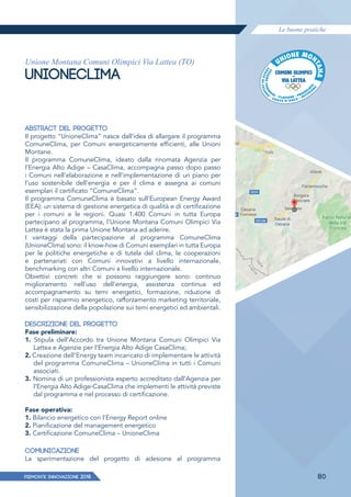 Le buone pratiche
PIEMONTE INNoVAZIONE 2018 80
Unione Montana Comuni Olimpici Via Lattea (TO)
UNIONECLIMA
ABSTRACT DEL PROGETTO
Il progetto “UnioneClima” nasce dall’idea di allargare il programma
ComuneClima, per Comuni energeticamente efficienti, alle Unioni
Montane.
Il programma ComuneClima, ideato dalla rinomata Agenzia per
l’Energia Alto Adige – CasaClima, accompagna passo dopo passo
i Comuni nell’elaborazione e nell’implementazione di un piano per
l’uso sostenibile dell’energia e per il clima e assegna ai comuni
esemplari il certificato “ComuneClima”.
Il programma ComuneClima è basato sull’European Energy Award
(EEA): un sistema di gestione energetica di qualità e di certificazione
per i comuni e le regioni. Quasi 1.400 Comuni in tutta Europa
partecipano al programma, l’Unione Montana Comuni Olimpici Via
Lattea è stata la prima Unione Montana ad aderire.
I vantaggi della partecipazione al programma ComuneClima
(UnioneClima) sono: il know-how di Comuni esemplari in tutta Europa
per le politiche energetiche e di tutela del clima, le cooperazioni
e partenariati con Comuni innovativi a livello internazionale,
benchmarking con altri Comuni a livello internazionale.
Obiettivi concreti che si possono raggiungere sono: continuo
miglioramento nell’uso dell’energia, assistenza continua ed
accompagnamento su temi energetici, formazione, riduzione di
costi per risparmio energetico, rafforzamento marketing territoriale,
sensibilizzazione della popolazione sui temi energetici ed ambientali.
DESCRIZIONE DEL PROGETTO
Fase preliminare:
1. Stipula dell’Accordo tra Unione Montana Comuni Olimpici Via
Lattea e Agenzie per l’Energia Alto Adige CasaClima;
2. Creazione dell’Energy team incaricato di implementare le attività
del programma ComuneClima – UnioneClima in tutti i Comuni
associati.
3. Nomina di un professionista esperto accreditato dall’Agenzia per
l’Energia Alto Adige-CasaClima che implementi le attività previste
dal programma e nel processo di certificazione.
Fase operativa:
1. Bilancio energetico con l’Energy Report online
2. Pianificazione del management energetico
3. Certificazione ComuneClima – UnioneClima
COMUNICAZIONE
La sperimentazione del progetto di adesione al programma
 