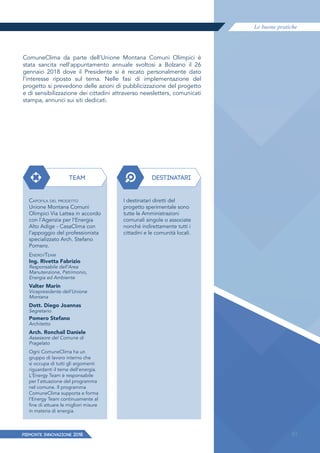 Le buone pratiche
PIEMONTE INNoVAZIONE 2018 81
ComuneClima da parte dell’Unione Montana Comuni Olimpici è
stata sancita nell’appuntamento annuale svoltosi a Bolzano il 26
gennaio 2018 dove il Presidente si è recato personalmente dato
l’interesse riposto sul tema. Nelle fasi di implementazione del
progetto si prevedono delle azioni di pubblicizzazione del progetto
e di sensibilizzazione dei cittadini attraverso newsletters, comunicati
stampa, annunci sui siti dedicati.
TEAM DESTINATARI
CAPOFILA DEL PROGETTO
Unione Montana Comuni
Olimpici Via Lattea in accordo
con l’Agenzia per l’Energia
Alto Adige - CasaClima con
l’appoggio del professionista
specializzato Arch. Stefano
Pomero.
ENERGYTEAM
Ing. Rivetta Fabrizio
Responsabile dell’Area
Manutenzione, Patrimonio,
Energia ed Ambiente
Valter Marin
Vicepresidente dell’Unione
Montana
Dott. Diego Joannas
Segretario
Pomero Stefano
Architetto
Arch. Ronchail Daniele
Assessore del Comune di
Pragelato
Ogni ComuneClima ha un
gruppo di lavoro interno che
si occupa di tutti gli argomenti
riguardanti il tema dell'energia.
L'Energy Team è responsabile
per l'attuazione del programma
nel comune. Il programma
ComuneClima supporta e forma
l’Energy Team continuamente al
fine di attuare le migliori misure
in materia di energia.
I destinatari diretti del
progetto sperimentale sono
tutte le Amministrazioni
comunali singole o associate
nonché indirettamente tutti i
cittadini e le comunità locali.
81
 