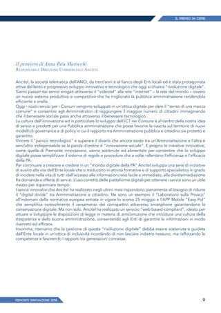 IL PREMIO IN CIFRE
PIEMONTE INNoVAZIONE 2018 9
Il pensiero di Anna Rita Marocchi
Responsabile Direzione Commerciale Ancitel
Ancitel, la società telematica dell’ANCI, da trent’anni è al fianco degli Enti locali ed è stata protagonista
attiva del lento e progressivo sviluppo innovativo e tecnologico che oggi si chiama “rivoluzione digitale”.
Siamo passati dai servizi erogati attraverso il “videotel” alla rete “internet” – la rete del mondo – ovvero
un nuovo sistema produttivo e competitivo che ha migliorato la pubblica amministrazione rendendola
efficiente e snella.
Oggi i nostri servizi per i Comuni vengono sviluppati in un’ottica digitale per dare il “senso di una marcia
comune” e consentire agli Amministratori di raggiungere il maggior numero di cittadini immaginando
che il benessere sociale passi anche attraverso il benessere tecnologico.
La cultura dell’innovazione ed in particolare lo sviluppo dell’ICT nei Comune è al centro della nostra idea
di servizi e prodotti per una Pubblica amministrazione che possa favorire la nascita sul territorio di nuovi
modelli di governance e di policy in cui il rapporto tra Amministrazione pubblica e cittadino sia protetto e
garantito.
Vincere il “panico tecnologico” e superare il divario che ancora esiste tra un’Amministrazione e l’altra è
senz’altro indispensabile se la parola d’ordine è “innovazione sociale”. E proprio le iniziative innovative,
come quella di Piemonte innovazione, vanno sostenute ed alimentate per consentire che lo sviluppo
digitale possa semplificare il sistema di regole e procedure che a volte rallentano l’efficienza e l’efficacia
della PA.
Per continuare a crescere e credere in un “mondo digitale della PA” Ancitel sviluppa una serie di iniziative
di ausilio alla vita dell’Ente locale che si traducono in attività formative e di supporto specialistico in grado
di incidere nella vita di tutti: dall’accesso alle informazioni reso facile e immediato, alla disintermediazione
fra domanda e offerta di servizi. L’uso corretto delle piattaforme digitali per ottenere i servizi sono un utile
mezzo per risparmiare tempo.
I servizi innovativi che Ancitel ha realizzato negli ultimi mesi rispondono pienamente al bisogno di ridurre
il “digital divide” tra Amministrazione e cittadino. Ne sono un esempio il “Laboratorio sulla Privacy”
all’indomani della normativa europea entrata in vigore lo scorso 25 maggio e l’APP Mobile “Easy Pol”
che semplifica notevolmente il versamento dei corrispettivi attraverso smartphone garantendone la
conservazione digitale. Ma non solo. Ancitel ha realizzato un servizio “web based-compliant”, ideato per
attuare e sviluppare le disposizioni di legge in materia di anticorruzione che introduce una cultura della
trasparenza e della buona amministrazione, consentendo agli Enti di garantire le informazioni in modo
riservato ed efficace.
Insomma, riteniamo che la gestione di questa “rivoluzione digitale” debba essere sostenuta e guidata
dall’Ente locale in un’ottica di inclusività ricordando di non lasciare indietro nessuno, ma rafforzando le
competenze e favorendo i rapporti tra generazioni connesse.
 