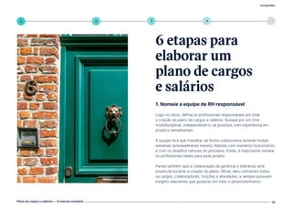 Compartilhe
Plano de cargos e salários — O manual completo 10
5
4
3
2
1
1. Nomeie a equipe de RH responsável
Logo no início, defina os profissionais responsáveis por toda
a criação do plano de cargos e salários. Busque por um time
multidisciplinar, independente e, se possível, com experiência em
projetos semelhantes.
A equipe terá que trabalhar de forma colaborativa durante muitas
semanas (provavelmente meses), lidando com inúmeros funcionários
e com os desafios naturais do processo. Então, é importante nomear
os profissionais ideais para esse projeto.
Pense também que a colaboração da gerência e liderança será
essencial durante a criação do plano. Afinal, eles conhecem todos
os cargos, colaboradores, funções e atividades, e sempre possuem
insights relevantes que ajudarão em todo o desenvolvimento.
6 etapas para
elaborar um
plano de cargos
e salários
Volte ao índice
 