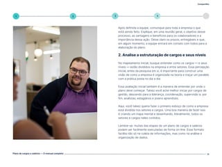 Compartilhe
Plano de cargos e salários — O manual completo 11
5
4
3
2
1
Após definida a equipe, comunique para toda a empresa o que
está sendo feito. Explique, em uma reunião geral, o objetivo desse
processo, as vantagens e benefícios para os colaboradores e a
importância dessa ação. Deixe claro os prazos, entregáveis e que,
em algum momento, a equipe entrará em contato com todos para a
elaboração do plano.
2. Analise a estruturação de cargos e seus níveis
No mapeamento inicial, busque entender como os cargos — e seus
níveis — estão divididos na empresa e entre setores. Essa percepção
inicial, antes da pesquisa em si, é importante para construir uma
visão de como a empresa é organizada na teoria e traçar um paralelo
com a prática posta no dia a dia.
Essa avaliação inicial também é a maneira de entender por onde o
plano deve começar. Talvez você ache melhor iniciar por cargos de
gestão, descendo para a liderança, coordenação, supervisão e, por
fim, analistas, estagiários e jovens aprendizes.
Aqui, você talvez queira fazer o primeiro esboço de como a empresa
está dividida nos setores e cargos. Uma boa maneira de fazer isso
é criando um mapa mental e desenhando, literalmente, todos os
setores e cargos neles contidos.
Lembre-se: muitas das etapas de um plano de cargos e salários
podem ser facilmente executadas de forma on-line. Esse formato
facilita não só na coleta de informações, mas como na análise e
organização de dados.
Volte ao índice
 