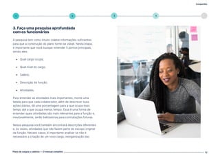 Compartilhe
Plano de cargos e salários — O manual completo 12
5
4
3
2
1
3. Faça uma pesquisa aprofundada
com os funcionários
A pesquisa tem como intuito coletar informações suficientes
para que a construção do plano torne-se viável. Nesta etapa,
é importante que você busque entender 5 pontos principais,
sendo eles:
• Qual cargo ocupa;
• Qual nível do cargo;
• Salário;
• Descrição da função;
• Atividades.
Para entender as atividades mais importantes, monte uma
tabela para que cada colaborador, além de descrever suas
ações diárias, dê uma porcentagem para a que ocupa mais
tempo até a que ocupa menos tempo. Essa é uma forma de
entender quais atividades são mais relevantes para a função e,
inevitavelmente, serão balizadoras para contratações futuras.
Nessa pesquisa você também encontrará descrições diferentes
e, às vezes, atividades que não fazem parte do escopo original
da função. Nesses casos, é importante analisar se não é
necessário a criação de um novo cargo, reorganização das
Volte ao índice
 