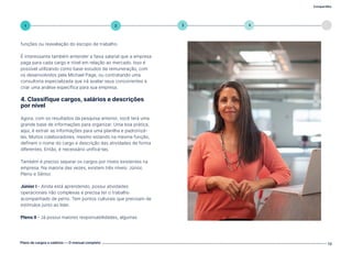 Compartilhe
Plano de cargos e salários — O manual completo 13
5
4
3
2
1
funções ou reavaliação do escopo de trabalho.
É interessante também entender a faixa salarial que a empresa
paga para cada cargo e nível em relação ao mercado. Isso é
possível utilizando como base estudos de remuneração, com
os desenvolvidos pela Michael Page, ou contratando uma
consultoria especializada que irá avaliar seus concorrentes e
criar uma análise específica para sua empresa.
4. Classifique cargos, salários e descrições
por nível
Agora, com os resultados da pesquisa anterior, você terá uma
grande base de informações para organizar. Uma boa prática,
aqui, é extrair as informações para uma planilha e padronizá-
las. Muitos colaboradores, mesmo estando na mesma função,
definem o nome do cargo e descrição das atividades de forma
diferentes. Então, é necessário unificá-las.
Também é preciso separar os cargos por níveis existentes na
empresa. Na maioria das vezes, existem três níveis: Júnior,
Pleno e Sênior.
Júnior I - Ainda está aprendendo, possui atividades
operacionais não complexas e precisa ter o trabalho
acompanhado de perto. Tem pontos culturais que precisam de
estímulos junto ao líder.
Pleno II - Já possui maiores responsabilidades, algumas
Volte ao índice
 