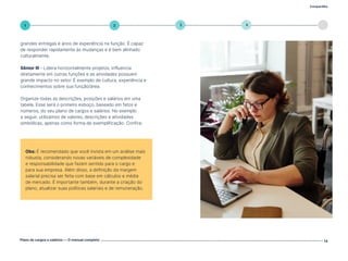 Compartilhe
Plano de cargos e salários — O manual completo 14
5
4
3
2
1
grandes entregas e anos de experiência na função. É capaz
de responder rapidamente às mudanças e é bem alinhado
culturalmente.
Sênior III - Lidera horizontalmente projetos, influencia
diretamente em outras funções e as atividades possuem
grande impacto no setor. É exemplo de cultura, experiência e
conhecimentos sobre sua função/área.
Organize todas as descrições, posições e salários em uma
tabela. Esse será o primeiro esboço, baseado em fatos e
números, do seu plano de cargos e salários. No exemplo
a seguir, utilizamos de valores, descrições e atividades
simbólicas, apenas como forma de exemplificação. Confira:
Obs: É recomendado que você invista em um análise mais
robusta, considerando novas variáveis de complexidade
e responsabilidade que fazem sentido para o cargo e
para sua empresa. Além disso, a definição da margem
salarial precisa ser feita com base em cálculos e média
de mercado. É importante também, durante a criação do
plano, atualizar suas políticas salariais e de remuneração.
Volte ao índice
 