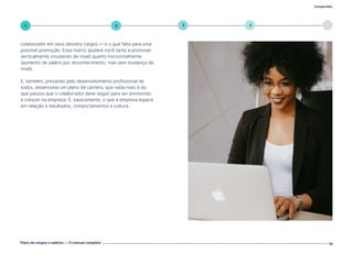 Compartilhe
Plano de cargos e salários — O manual completo 19
5
4
3
2
1
colaborador em seus devidos cargos — e o que falta para uma
possível promoção. Essa matriz ajudará você tanto a promover
verticalmente (mudando de nível) quanto horizontalmente
(aumento de salário por reconhecimento, mas sem mudança de
nível).
E, também, prezando pelo desenvolvimento profissional de
todos, desenvolva um plano de carreira, que nada mais é do
que passos que o colaborador deve seguir para ser promovido
e crescer na empresa. É, basicamente, o que a empresa espera
em relação a resultados, comportamentos e cultura.
Volte ao índice
 