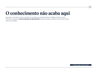 5
O conhecimento não acaba aqui
Agora que você está por dentro de todas as novidades de um Recrutamento e Seleção moderno e mais
orientado a resultados, que tal continuar se aprimorando? Separamos alguns materiais para fortalecer ainda
mais sua estratégia:
⬆ Clique na imagem e acesse o conteúdo!
 