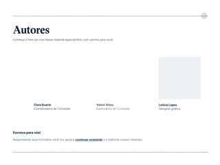 5
Autores
Conheça o time por trás desse material especial feito com carinho para você:
Respondendo esse formulário você nos ajuda a continuar evoluindo e a melhorar nossos materais:
Escreva para nós!
Clara Duarte
Coordenadora de Conteúdo
Letícia Lopes
Designer gráfica
Valmir Alves
Especialista de Conteúdo
Linkedin Clara Linkedin Letícia
https://pesquisa.feedback.ebook
Linkedin valmir
 