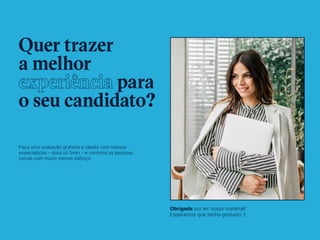 5
Quer trazer
a melhor
experiência para
o seu candidato?
Faça uma avaliação gratuita e rápida com nossos
especialistas - dura só 5min - e contrate as pessoas
certas com muito menos esforço
Obrigada por ler nosso material!
Esperamos que tenha gostado :)
Conversar com especialista
 