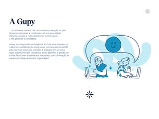 5
... é o software número 1 de recrutamento e seleção no país.
Ajudamos empresas a construírem um processo digital,
eficiente, preciso e com experiências incríveis para
o RH, gestores e candidatos.
Nossa tecnologia utiliza Inteligência Artificial para ranquear os
melhores candidatos e se integra com outros produtos de R&S
para que tudo possa ser realizado e analisado em um único
lugar, substituindo por completo o Excel, planilhas e gestão por
e-mail. Muito mais visibilidade e resultados, com a formação de
equipes incríveis para toda a organização!
A Gupy
Conheça a Gupy
 