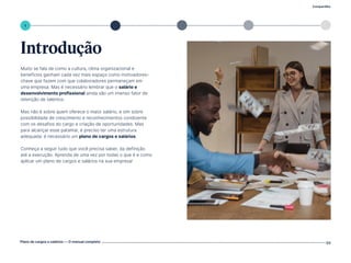 2 3 4
Compartilhe
Plano de cargos e salários — O manual completo 03
1 5
Introdução
Muito se fala de como a cultura, clima organizacional e
benefícios ganham cada vez mais espaço como motivadores-
chave que fazem com que colaboradores permaneçam em
uma empresa. Mas é necessário lembrar que o salário e
desenvolvimento profissional ainda são um imenso fator de
retenção de talentos.
Mas não é sobre quem oferece o maior salário, e sim sobre
possibilidade de crescimento e reconhecimentos condizente
com os desafios do cargo e criação de oportunidades. Mas
para alcançar esse patamar, é preciso ter uma estrutura
adequada: é necessário um plano de cargos e salários.
Conheça a seguir tudo que você precisa saber, da definição
até a execução. Aprenda de uma vez por todas o que é e como
aplicar um plano de cargos e salários na sua empresa!
Volte ao índice
 
