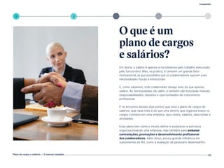 3 4
Compartilhe
Plano de cargos e salários — O manual completo 05
5
1 2
Em teoria, o salário é apenas a recompensa pelo trabalho executado
pelo funcionário. Mas, na prática, é também um grande fator
motivacional, já que possibilita que os colaboradores supram suas
necessidades físicas e emocionais.
E, como sabemos, todo colaborador deseja mais do que apenas
salário. As necessidades vão além, e também são buscadas maiores
responsabilidades, desafios e oportunidades de crescimento
profissional.
É no encontro desses dois pontos que está o plano de cargos de
salários, que nada mais é do que uma diretriz que organiza todos os
cargos contidos em uma empresa, seus níveis, salários, descrições e
atividades.
Esse plano tem como o intuito definir e esclarecer a estrutura
organizacional de uma empresa, mas também para embasar
contratações, promoções e desenvolvimento profissional
dos colaboradores. Além disso, possui grande influência em
subsistemas do RH, como a avaliação de pessoal e desempenho.
O que é um
plano de cargos
e salários?
Volte ao índice
 