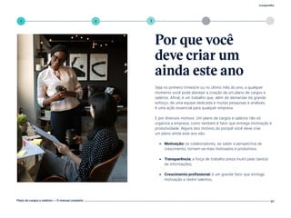 4
Compartilhe
Plano de cargos e salários — O manual completo 07
1 5
3
2
Seja no primeiro trimestre ou no último mês do ano, a qualquer
momento você pode planejar a criação de um plano de cargos e
salários. Afinal, é um trabalho que, além de demandar de grande
esforço, de uma equipe dedicada e muitas pesquisas e análises,
é uma ação essencial para qualquer empresa.
E por diversos motivos. Um plano de cargos e salários não só
organiza a empresa, como também é fator que entrega motivação e
produtividade. Alguns dos motivos do porquê você deve criar
um plano ainda este ano são:
• Motivação: os colaboradores, ao saber a perspectiva de
crescimento, tornam-se mais motivados e produtivos;
• Transparência: a força de trabalho preza muito pela clareza
de informações;
• Crescimento profissional: é um grande fator que entrega
motivação e retém talentos;
Por que você
deve criar um
ainda este ano
Volte ao índice
 