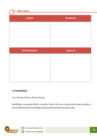 AGORA É SUA VEZ
FORÇAS

FRAQUEZAS

OPORTUNIDADES

AMEAÇAS

2.3 Concorrência
2.3.1 Pontos Fortes x Pontos Fracos
Identifique os pontos fortes e pontos fracos dos seus concorrentes para auxiliar o
desenvolvimento de estratégias de posicionamento perante a eles.

www.quarteldigital.com.br
facebook.com/quarteldigital

10

 