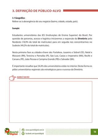 3. DEFINIÇÃO DE PÚBLICO-ALVO
3.1 Geográfico:
Refere-se à abrangência do seu negócio (bairro, cidade, estado, país).
Exemplo:
Estudantes universitários das IES (Instituições de Ensino Superior) do Brasil. Por
questão de parcerias, acesso e logística iniciaremos a expansão da Diretório pelo
Nordeste (18,9% do total de matriculas) para em seguida nos concentrarmos no
Sudeste (49,2% do total de matrículas).
Nesta primeira fase as cidades-chave são: Fortaleza, Juazeiro e Sobral (CE), Natal e
Mossoró (RN), Teresina e Parnaíba (PI), São Luiz, Caxias e Imperatriz (MA), Recife e
Caruaru (PE), João Pessoa e Campina Grande (PB) e Salvador (BA).
É importante ressaltar que 54,4% dos universitários estão no interior. Desta forma os
pólos universitários regionais são estratégicos para o sucesso da Diretório.
AGORA É SUA VEZ

www.quarteldigital.com.br
facebook.com/quarteldigital

16

 