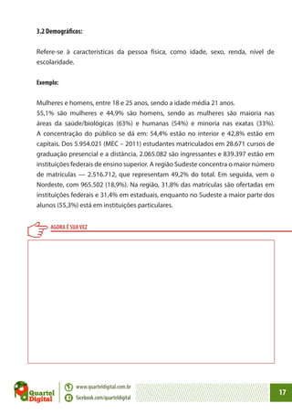 3.2 Demográficos:
Refere-se à características da pessoa física, como idade, sexo, renda, nível de
escolaridade.
Exemplo:
Mulheres e homens, entre 18 e 25 anos, sendo a idade média 21 anos.
55,1% são mulheres e 44,9% são homens, sendo as mulheres são maioria nas
áreas da saúde/biológicas (63%) e humanas (54%) e minoria nas exatas (33%).
A concentração do público se dá em: 54,4% estão no interior e 42,8% estão em
capitais. Dos 5.954.021 (MEC – 2011) estudantes matriculados em 28.671 cursos de
graduação presencial e a distância, 2.065.082 são ingressantes e 839.397 estão em
instituições federais de ensino superior. A região Sudeste concentra o maior número
de matrículas — 2.516.712, que representam 49,2% do total. Em seguida, vem o
Nordeste, com 965.502 (18,9%). Na região, 31,8% das matrículas são ofertadas em
instituições federais e 31,4% em estaduais, enquanto no Sudeste a maior parte dos
alunos (55,3%) está em instituições particulares.
AGORA É SUA VEZ

www.quarteldigital.com.br
facebook.com/quarteldigital

17

 