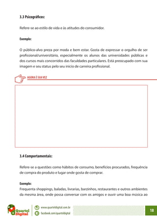 3.3 Psicográficos:
Refere-se ao estilo de vida e às atitudes do consumidor.
Exemplo:
O público-alvo preza por moda e bem estar. Gosta de expressar o orgulho de ser
profissional/universitário, especialmente os alunos das universidades públicas e
dos cursos mais concorridos das faculdades particulares. Está preocupado com sua
imagem e seu status pelo seu inicio de carreira profissional.
AGORA É SUA VEZ

3.4 Comportamentais:
Refere-se a questões como hábitos de consumo, benefícios procurados, frequência
de compra do produto e lugar onde gosta de comprar.
Exemplo:
Frequenta shoppings, baladas, livrarias, barzinhos, restaurantes e outros ambientes
da mesma área, onde possa conversar com os amigos e ouvir uma boa música ao
www.quarteldigital.com.br
facebook.com/quarteldigital

18

 