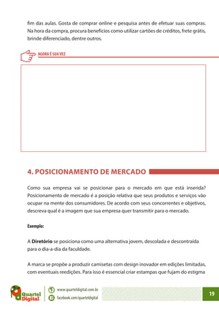 fim das aulas. Gosta de comprar online e pesquisa antes de efetuar suas compras.
Na hora da compra, procura benefícios como utilizar cartões de créditos, frete grátis,
brinde diferenciado, dentre outros.
AGORA É SUA VEZ

4. POSICIONAMENTO DE MERCADO
Como sua empresa vai se posicionar para o mercado em que está inserida?
Posicionamento de mercado é a posição relativa que seus produtos e serviços vão
ocupar na mente dos consumidores. De acordo com seus concorrentes e objetivos,
descreva qual é a imagem que sua empresa quer transmitir para o mercado.
Exemplo:
A Diretório se posiciona como uma alternativa jovem, descolada e descontraída
para o dia-a-dia da faculdade.
A marca se propõe a produzir camisetas com design inovador em edições limitadas,
com eventuais reedições. Para isso é essencial criar estampas que fujam do estigma
www.quarteldigital.com.br
facebook.com/quarteldigital

19

 